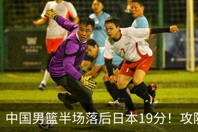 中国男篮半场落后日本19分！攻防两端被爆，郭士强毫无办法，真危险了